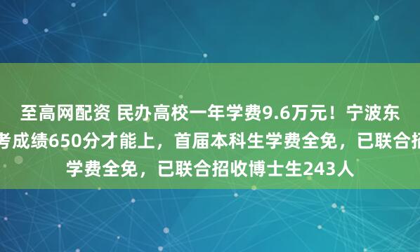 至高网配资 民办高校一年学费9.6万元！宁波东方理工回应：高考成绩650分才能上，首届本科生学费全免，已联合招收博士生243人