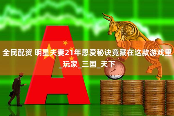 全民配资 明星夫妻21年恩爱秘诀竟藏在这款游戏里_玩家_三国_天下