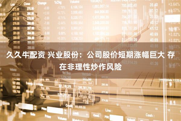 久久牛配资 兴业股份：公司股价短期涨幅巨大 存在非理性炒作风险