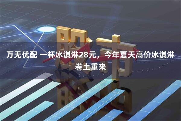万无优配 一杯冰淇淋28元，今年夏天高价冰淇淋卷土重来