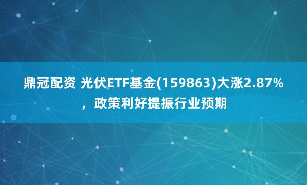 鼎冠配资 光伏ETF基金(159863)大涨2.87%，政策利好提振行业预期