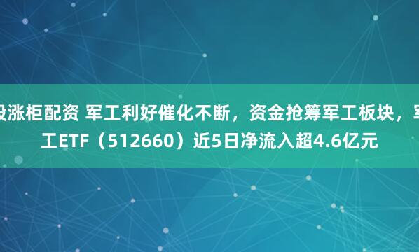 股涨柜配资 军工利好催化不断，资金抢筹军工板块，军工ETF（512660）近5日净流入超4.6亿元