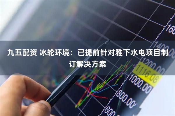 九五配资 冰轮环境：已提前针对雅下水电项目制订解决方案