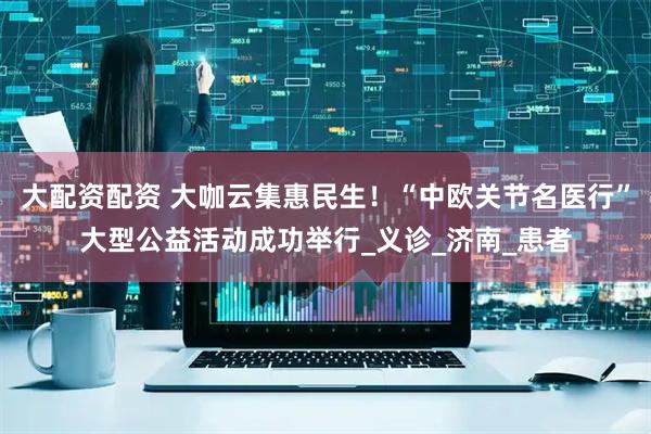 大配资配资 大咖云集惠民生！“中欧关节名医行”大型公益活动成功举行_义诊_济南_患者