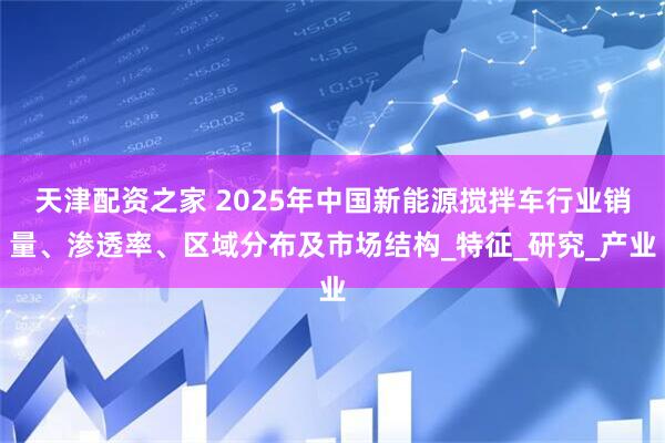 天津配资之家 2025年中国新能源搅拌车行业销量、渗透率、区域分布及市场结构_特征_研究_产业