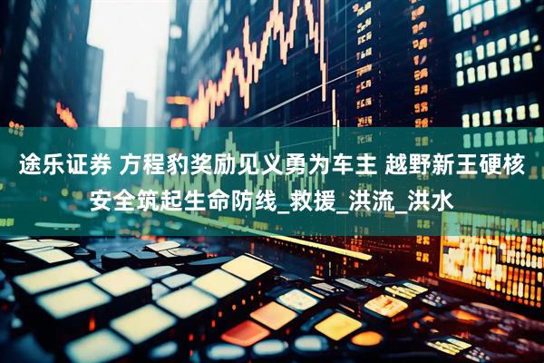 途乐证券 方程豹奖励见义勇为车主 越野新王硬核安全筑起生命防线_救援_洪流_洪水