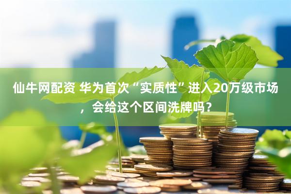 仙牛网配资 华为首次“实质性”进入20万级市场，会给这个区间洗牌吗？