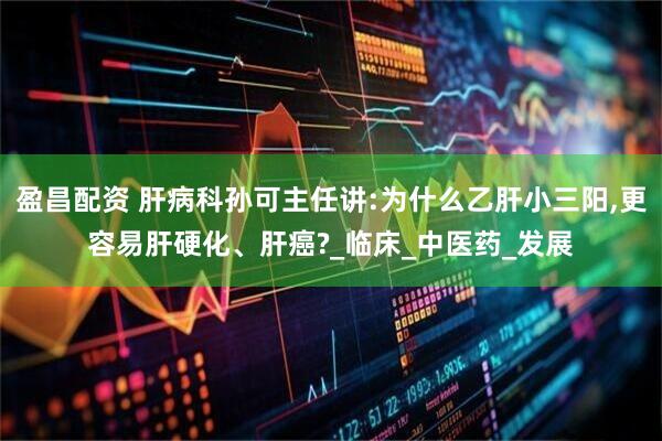 盈昌配资 肝病科孙可主任讲:为什么乙肝小三阳,更容易肝硬化、肝癌?_临床_中医药_发展