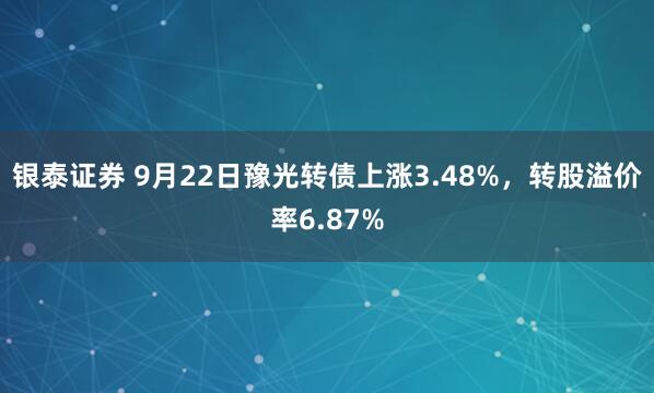 银泰证券 9月22日豫光转债上涨3.48%,转股溢价率6.87%