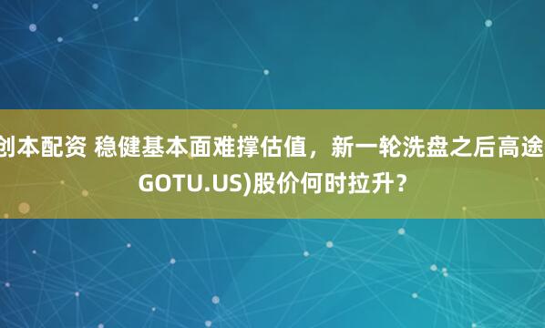 创本配资 稳健基本面难撑估值,新一轮洗盘之后高途(GOTU.US)股价何时拉升?