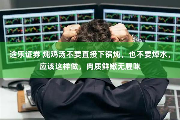 途乐证券 炖鸡汤不要直接下锅炖,也不要焯水,应该这样做,肉质鲜嫩无腥味