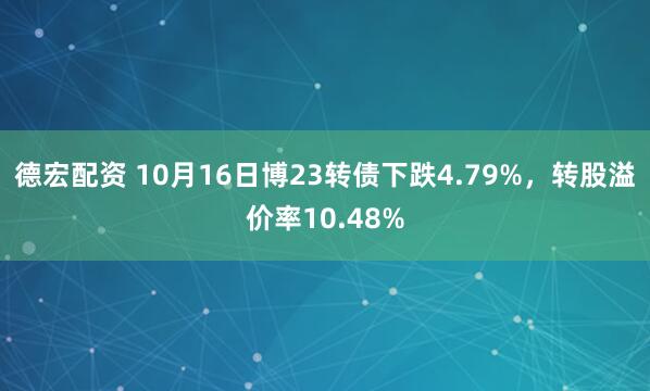 德宏配资 10月16日博23转债下跌4.79%，转股溢价率10.48%