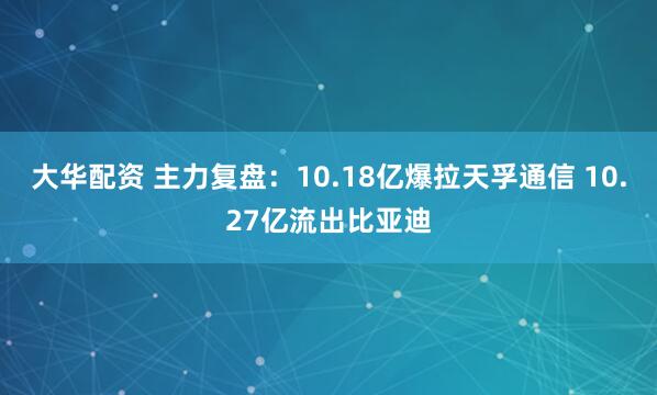 大华配资 主力复盘:10.18亿爆拉天孚通信 10.27亿流出比亚迪