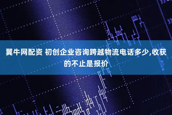 翼牛网配资 初创企业咨询跨越物流电话多少,收获的不止是报价