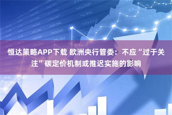 恒达策略APP下载 欧洲央行管委:不应“过于关注”碳定价机制或推迟实施的影响
