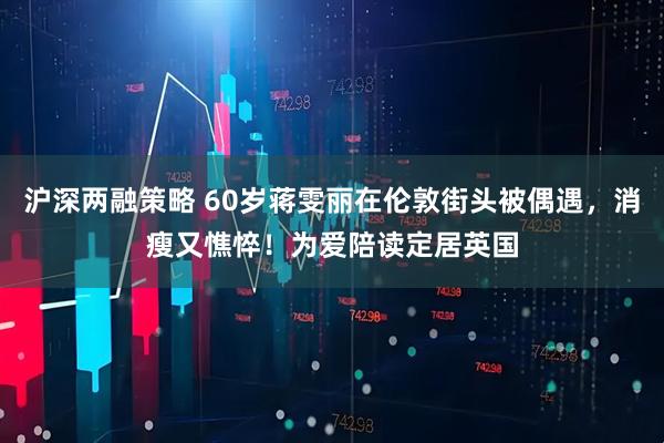 沪深两融策略 60岁蒋雯丽在伦敦街头被偶遇,消瘦又憔悴!为爱陪读定居英国