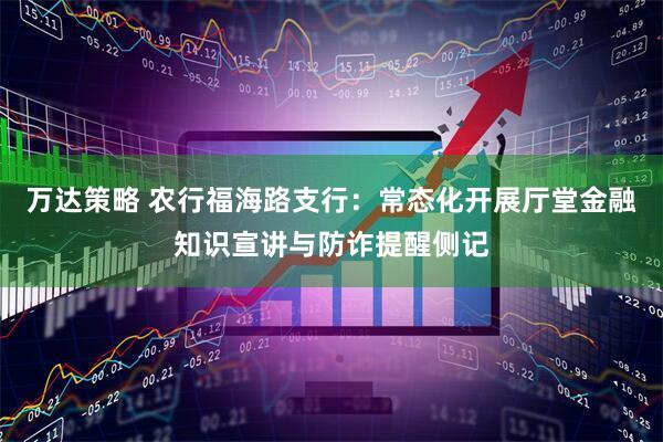 万达策略 农行福海路支行:常态化开展厅堂金融知识宣讲与防诈提醒侧记