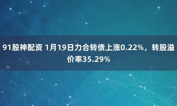 91股神配资 1月19日力合转债上涨0.22%，转股溢价率35.29%