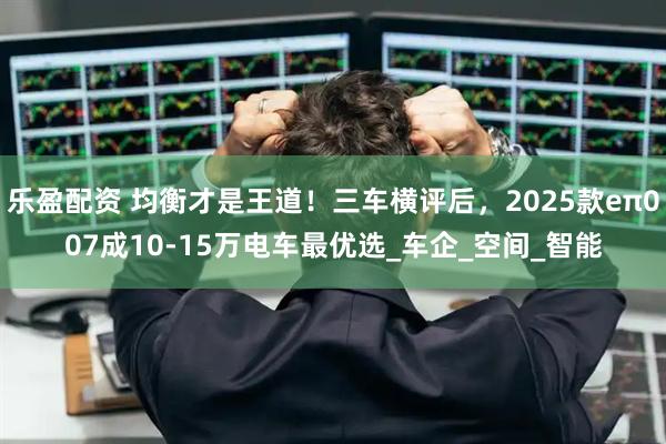 乐盈配资 均衡才是王道！三车横评后，2025款eπ007成10-15万电车最优选_车企_空间_智能