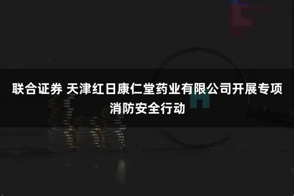 联合证券 天津红日康仁堂药业有限公司开展专项消防安全行动