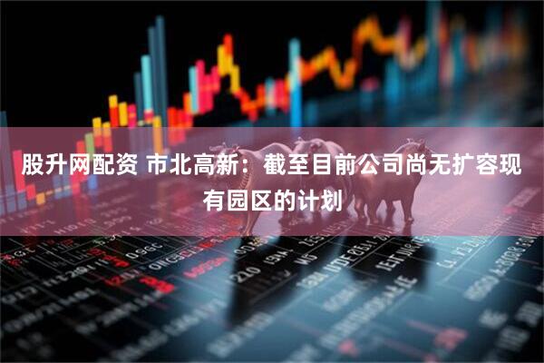 股升网配资 市北高新：截至目前公司尚无扩容现有园区的计划